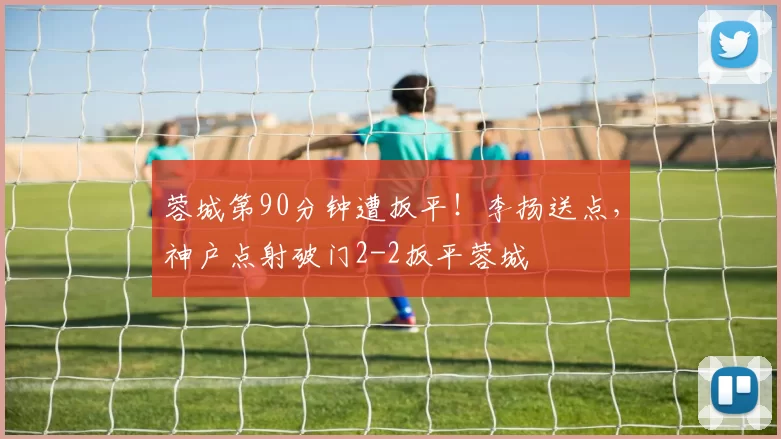 蓉城第90分钟遭扳平！李扬送点，神户点射破门2-2扳平蓉城