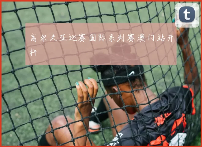 高尔夫亚巡赛国际系列赛澳门站开杆