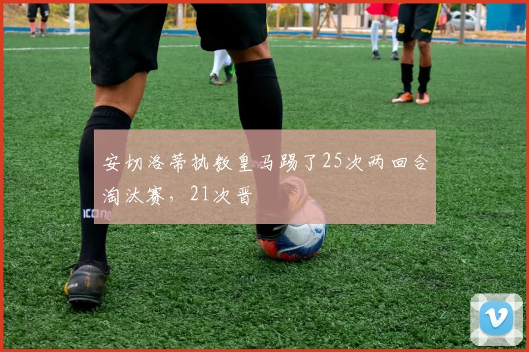 安切洛蒂执教皇马踢了25次两回合淘汰赛，21次晋
