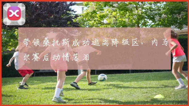 带领桑托斯成功逃离降级区，内马尔赛后动情落泪