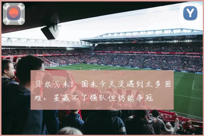 贝尔戈米：国米今天没遇到太多困难，虽赢不了强队但仍能争冠