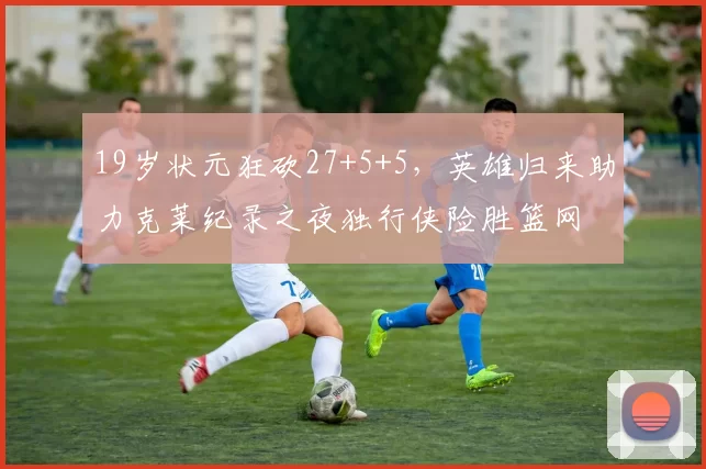 19岁状元狂砍27+5+5，英雄归来助力克莱纪录之夜独行侠险胜篮网
