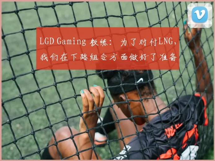 LGD Gaming 教练：为了对付LNG，我们在下路组合方面做好了准备
