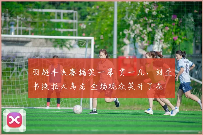 羽超半决赛搞笑一幕 贾一凡、刘圣书换拍大乌龙 全场观众笑开了花