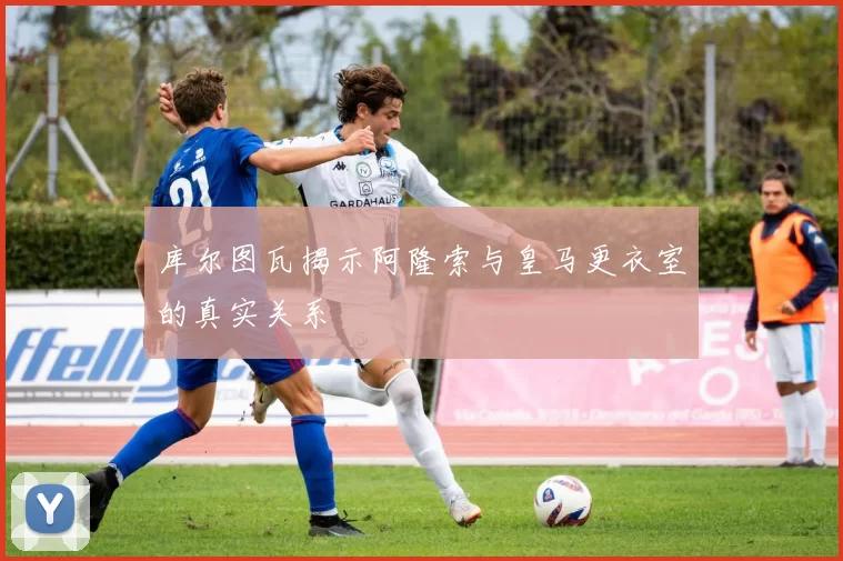 库尔图瓦揭示阿隆索与皇马更衣室的真实关系
