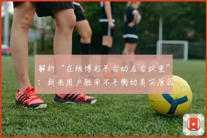 解析“在线博彩平台的后台权重”：新老用户胜率不平衡的真实原因。（揭开在线博彩平台权重之谜：新老用户胜率失衡的根源）