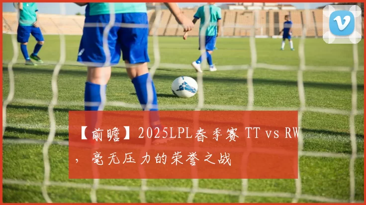 【前瞻】2025LPL春季赛 TT vs RW，毫无压力的荣誉之战