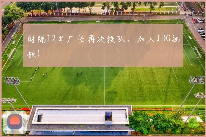 时隔12年厂长再次换队，加入JDG执教！